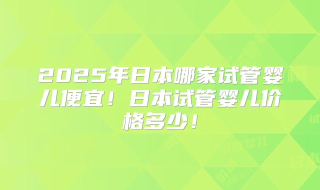 2025年日本哪家试管婴儿便宜！日本试管婴儿价格多少！