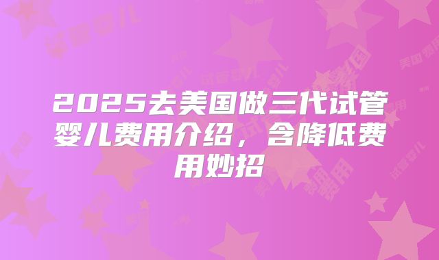 2025去美国做三代试管婴儿费用介绍,含降低费用妙招