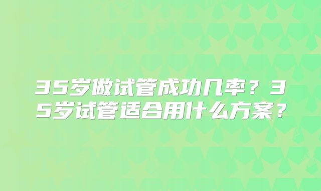 35岁做试管成功几率?35岁试管适合用什么方案?
