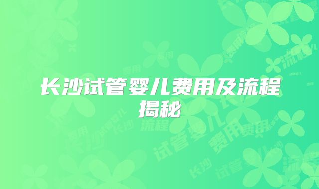 长沙试管婴儿费用及流程揭秘