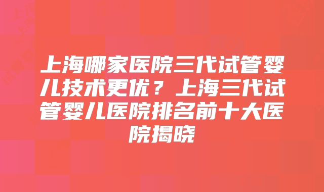 上海哪家医院三代试管婴儿技术更优?上海三代试管婴儿医院排名前十大医院揭晓