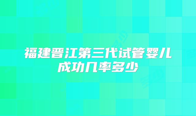 福建晋江第三代试管婴儿成功几率多少