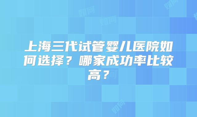 上海三代试管婴儿医院如何选择?哪家成功率比较高?