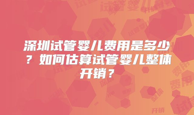 深圳试管婴儿费用是多少？如何估算试管婴儿整体开销？