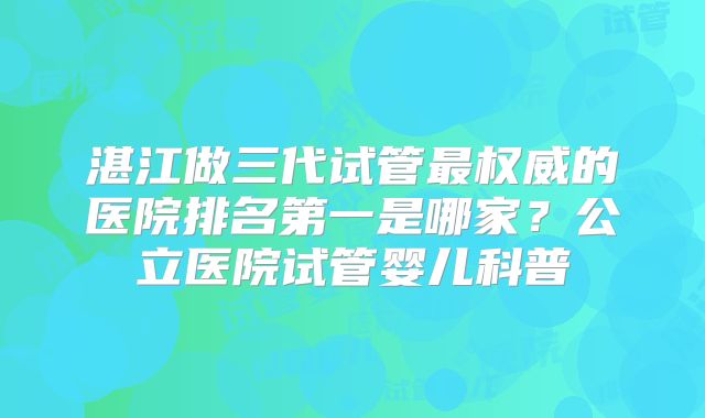 湛江做三代试管最权威的医院排名第一是哪家?公立医院试管婴儿科普
