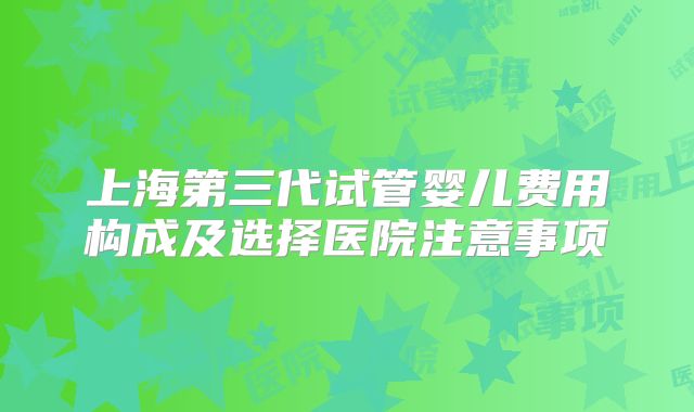 上海第三代试管婴儿费用构成及选择医院注意事项