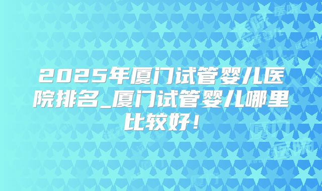 2025年厦门试管婴儿医院排名_厦门试管婴儿哪里比较好!