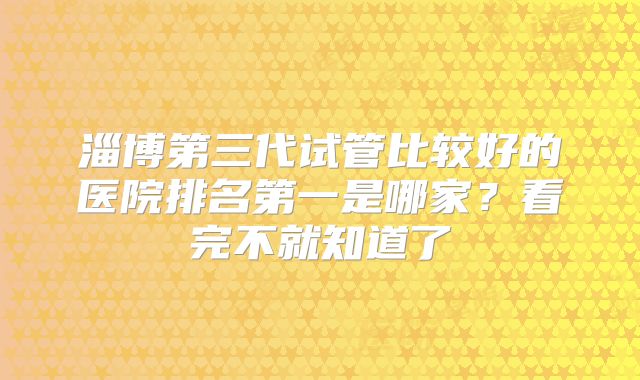淄博第三代试管比较好的医院排名第一是哪家?看完不就知道了