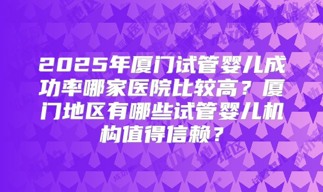 2025年厦门试管婴儿成功率哪家医院比较高?厦门地区有哪些试管婴儿机构值得信赖?