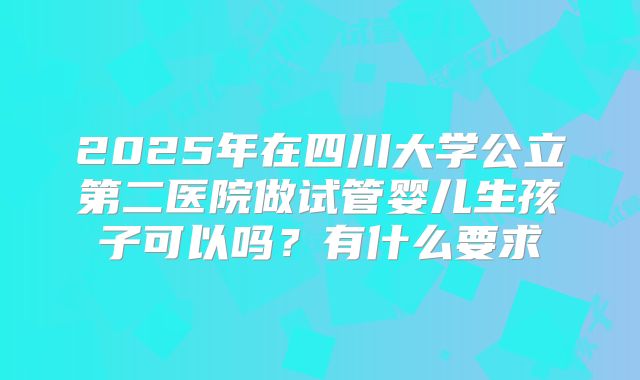 2025年在四川大学公立第二医院做试管婴儿生孩子可以吗?有什么要求