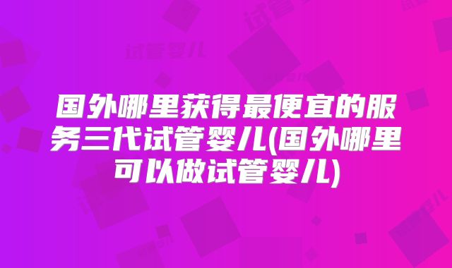 国外哪里获得最便宜的服务三代试管婴儿(国外哪里可以做试管婴儿)