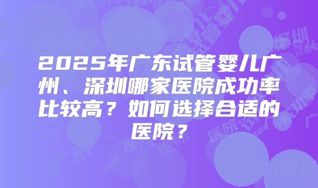 2025年广东试管婴儿广州、深圳哪家医院成功率比较高?如何选择合适的医院?