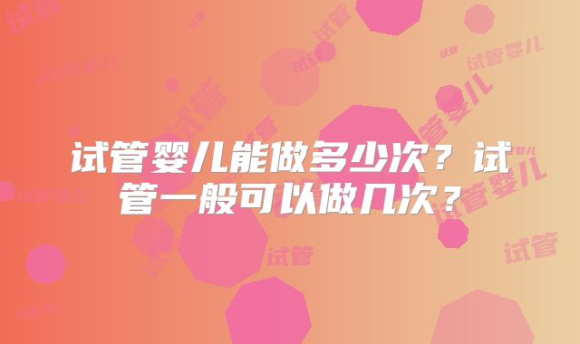 试管婴儿能做多少次?试管一般可以做几次?