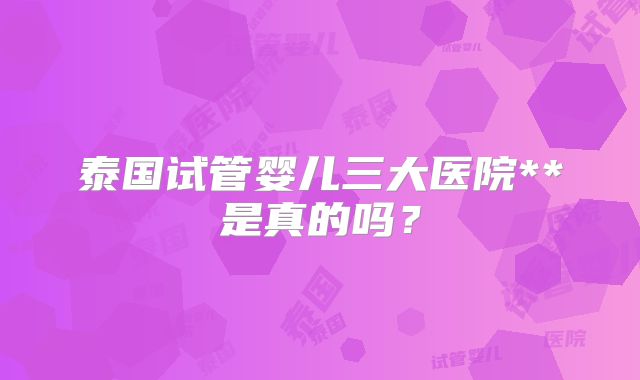 泰国试管婴儿三大医院**是真的吗?