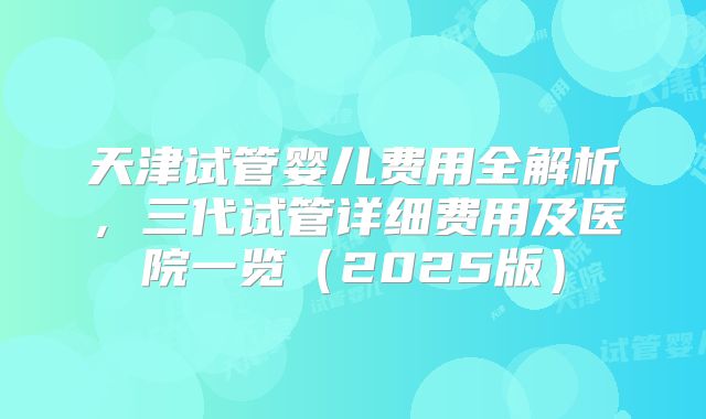 天津试管婴儿费用全解析,三代试管详细费用及医院一览(2025版)