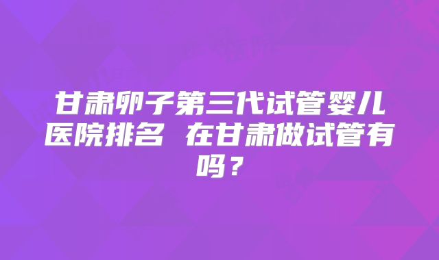 甘肃卵子第三代试管婴儿医院排名 在甘肃做试管有吗？
