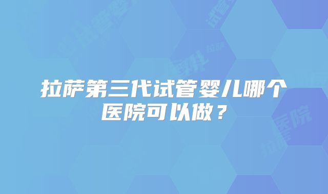 拉萨第三代试管婴儿哪个医院可以做？