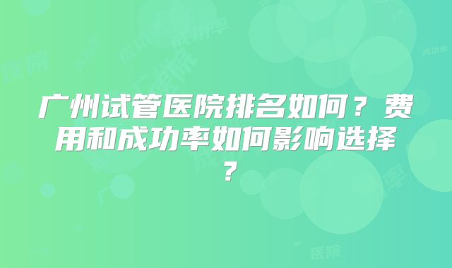 广州试管医院排名如何?费用和成功率如何影响选择?