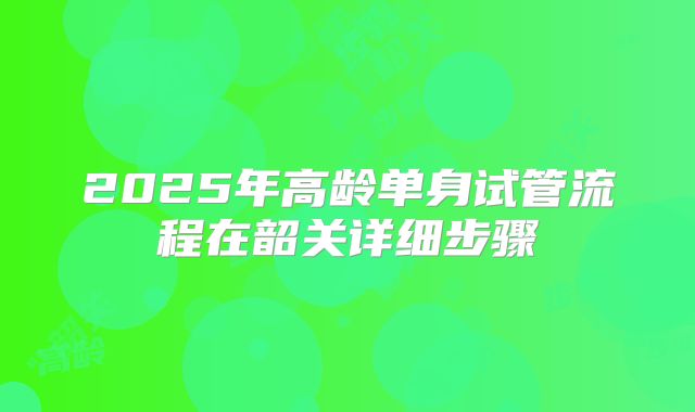 2025年高龄单身试管流程在韶关详细步骤