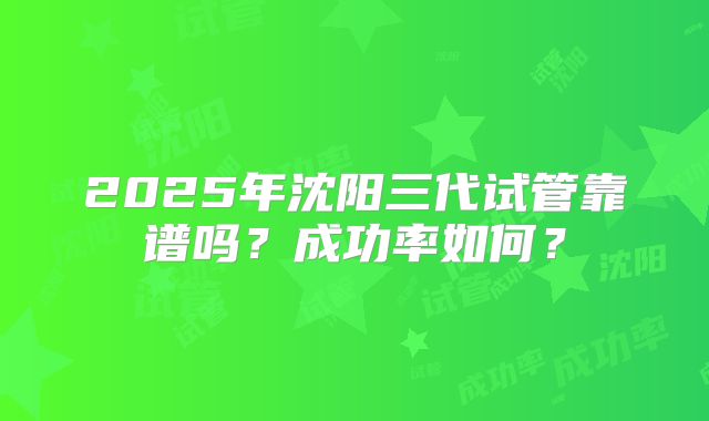2025年沈阳三代试管靠谱吗？成功率如何？