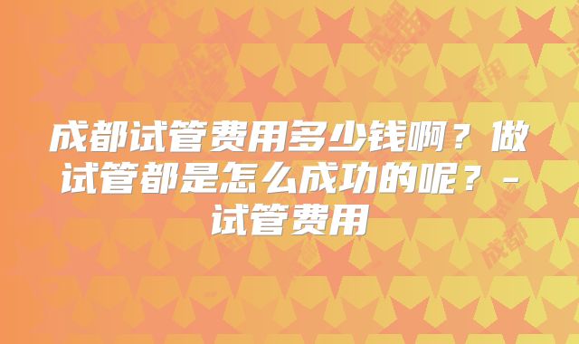成都试管费用多少钱啊?做试管都是怎么成功的呢?-试管费用