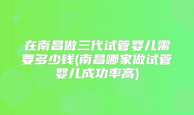 在南昌做三代试管婴儿需要多少钱(南昌哪家做试管婴儿成功率高)