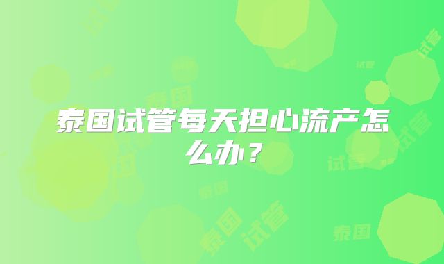 泰国试管每天担心流产怎么办?