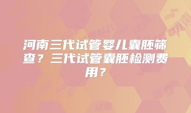河南三代试管婴儿囊胚筛查?三代试管囊胚检测费用?