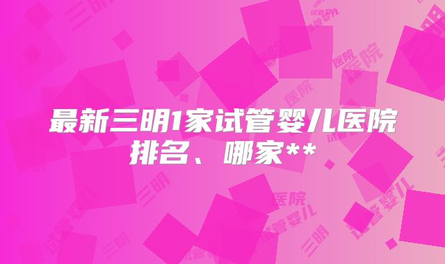 最新三明1家试管婴儿医院排名、哪家**