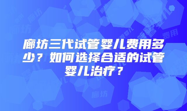 廊坊三代试管婴儿费用多少?如何选择合适的试管婴儿治疗?