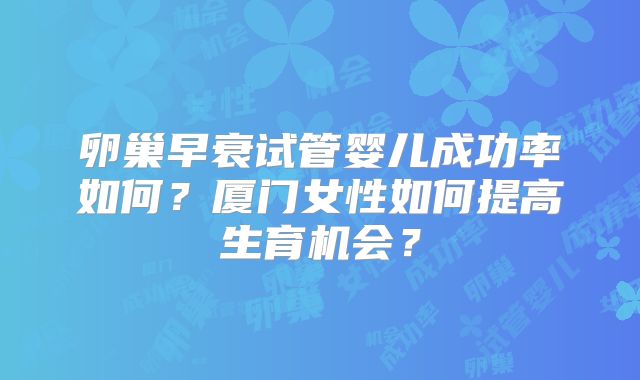 卵巢早衰试管婴儿成功率如何?厦门女性如何提高生育机会?