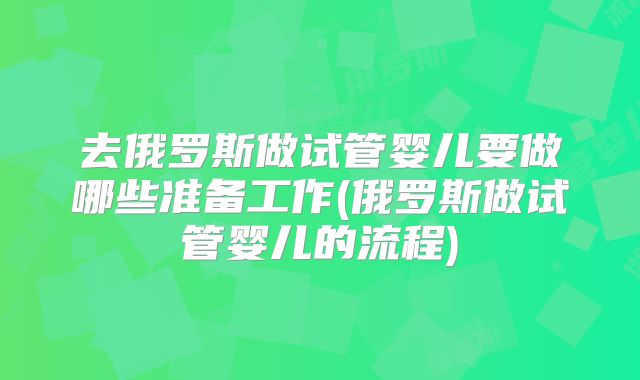 去俄罗斯做试管婴儿要做哪些准备工作(俄罗斯做试管婴儿的流程)