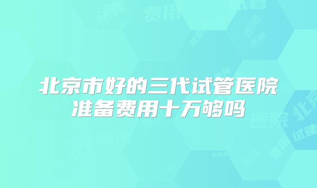 北京市好的三代试管医院准备费用十万够吗