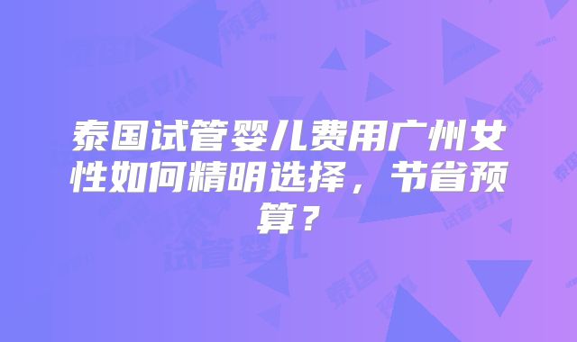 泰国试管婴儿费用广州女性如何精明选择,节省预算?