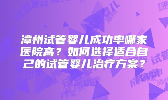 漳州试管婴儿成功率哪家医院高?如何选择适合自己的试管婴儿治疗方案?