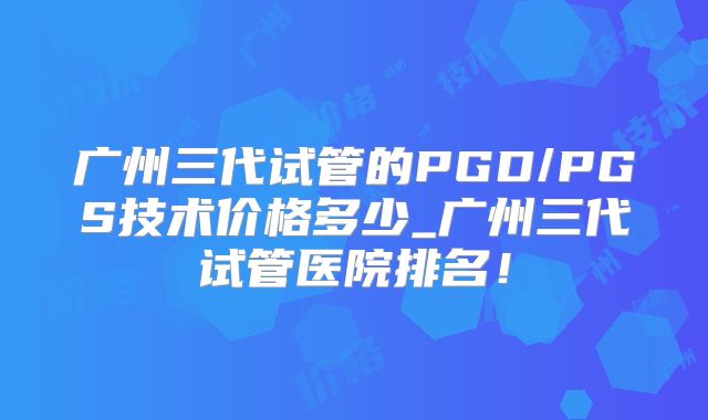 广州三代试管的PGD/PGS技术价格多少_广州三代试管医院排名!