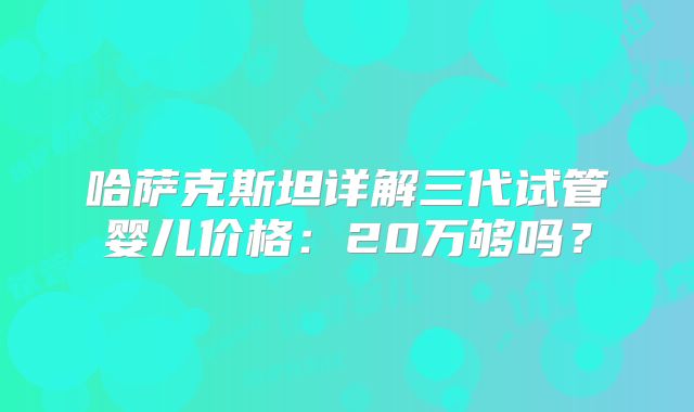 哈萨克斯坦详解三代试管婴儿价格:20万够吗?