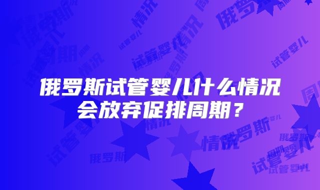 俄罗斯试管婴儿什么情况会放弃促排周期？