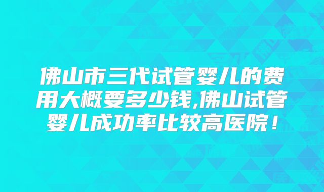 佛山市三代试管婴儿的费用大概要多少钱,佛山试管婴儿成功率比较高医院!