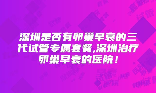 深圳是否有卵巢早衰的三代试管专属套餐,深圳治疗卵巢早衰的医院!
