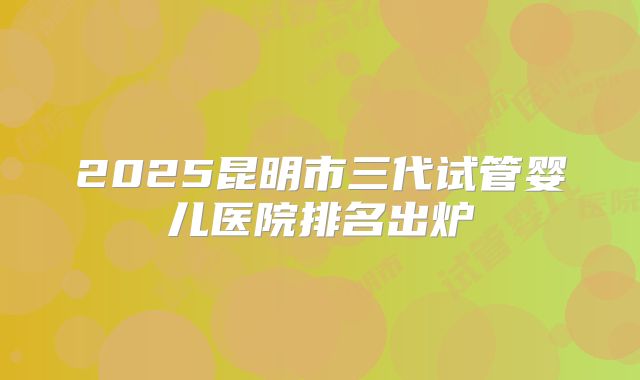 2025昆明市三代试管婴儿医院排名出炉