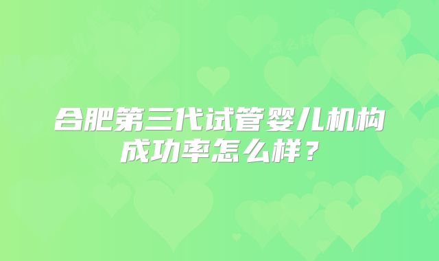 合肥第三代试管婴儿机构成功率怎么样?