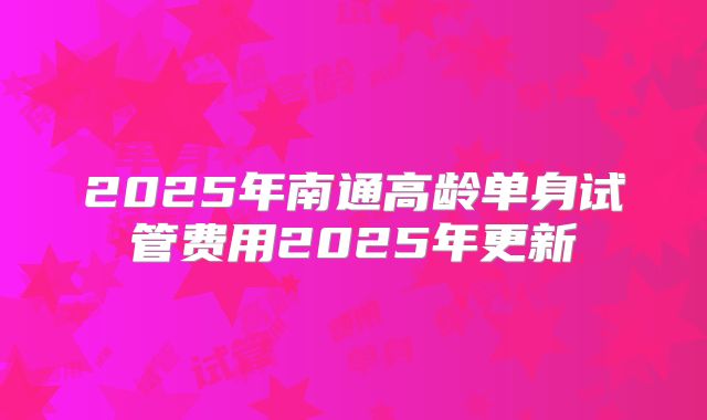 2025年南通高龄单身试管费用2025年更新