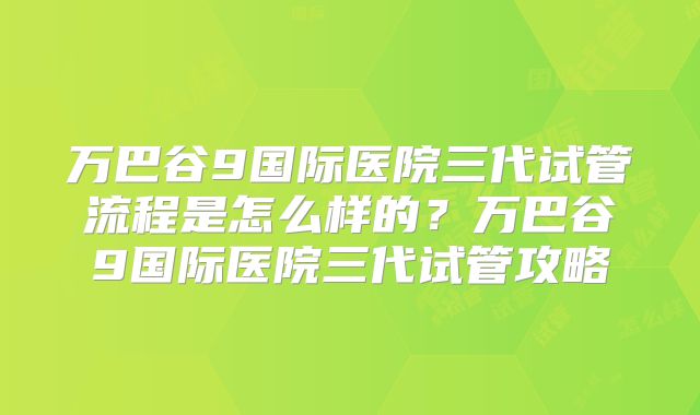 万巴谷9国际医院三代试管流程是怎么样的?万巴谷9国际医院三代试管攻略