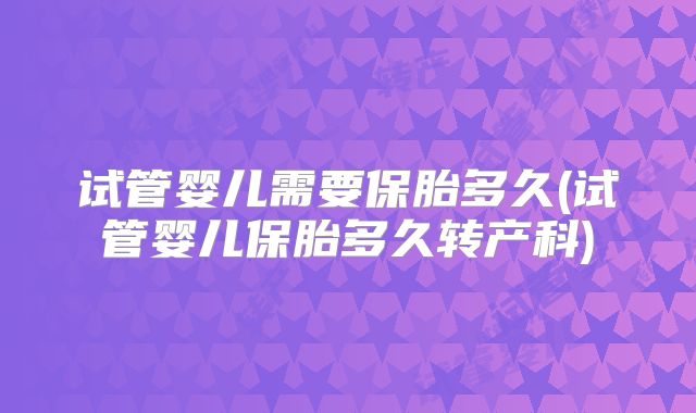 试管婴儿需要保胎多久(试管婴儿保胎多久转产科)