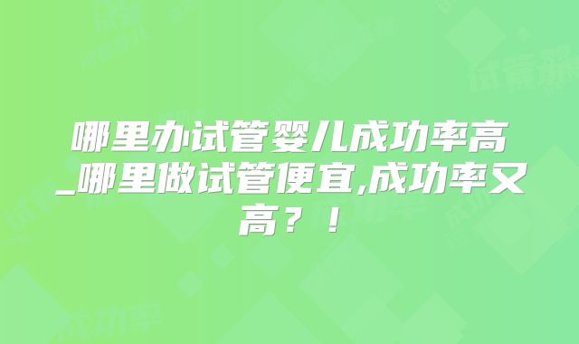 哪里办试管婴儿成功率高_哪里做试管便宜,成功率又高?!