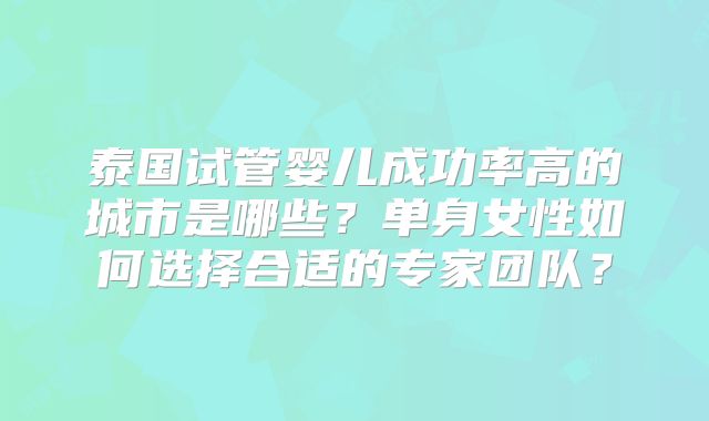 泰国试管婴儿成功率高的城市是哪些?单身女性如何选择合适的专家团队?
