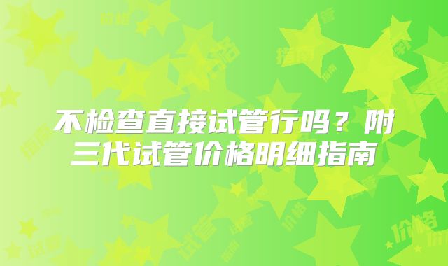 不检查直接试管行吗？附三代试管价格明细指南