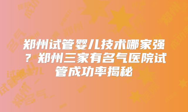 郑州试管婴儿技术哪家强?郑州三家有名气医院试管成功率揭秘