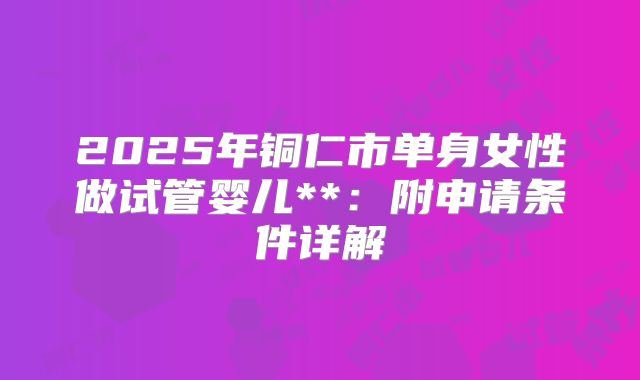 2025年铜仁市单身女性做试管婴儿**：附申请条件详解